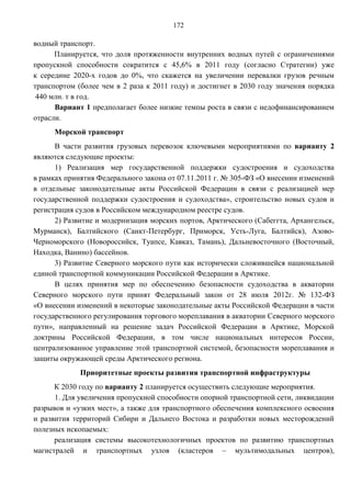 172

водный транспорт.
      Планируется, что доля протяженности внутренних водных путей с ограничениями
пропускной способности сократится с 45,6% в 2011 году (согласно Стратегии) уже
к середине 2020-х годов до 0%, что скажется на увеличении перевалки грузов речным
транспортом (более чем в 2 раза к 2011 году) и достигнет в 2030 году значения порядка
 440 млн. т в год.
      Вариант 1 предполагает более низкие темпы роста в связи с недофинансированием
отрасли.
     Морской транспорт
      В части развития грузовых перевозок ключевыми мероприятиями по варианту 2
являются следующие проекты:
      1) Реализация мер государственной поддержки судостроения и судоходства
в рамках принятия Федерального закона от 07.11.2011 г. № 305-ФЗ «О внесении изменений
в отдельные законодательные акты Российской Федерации в связи с реализацией мер
государственной поддержки судостроения и судоходства», строительство новых судов и
регистрация судов в Российском международном реестре судов.
      2) Развитие и модернизация морских портов, Арктического (Сабеггта, Архангельск,
Мурманск), Балтийского (Санкт-Петербург, Приморск, Усть-Луга, Балтийск), Азово-
Черноморского (Новороссийск, Туапсе, Кавказ, Тамань), Дальневосточного (Восточный,
Находка, Ванино) бассейнов.
      3) Развитие Северного морского пути как исторически сложившейся национальной
единой транспортной коммуникации Российской Федерации в Арктике.
      В целях принятия мер по обеспечению безопасности судоходства в акватории
Северного морского пути принят Федеральный закон от 28 июля 2012г. № 132-ФЗ
«О внесении изменений в некоторые законодательные акты Российской Федерации в части
государственного регулирования торгового мореплавания в акватории Северного морского
пути», направленный на решение задач Российской Федерации в Арктике, Морской
доктрины Российской Федерации, в том числе национальных интересов России,
централизованное управление этой транспортной системой, безопасности мореплавания и
защиты окружающей среды Арктического региона.
             Приоритетные проекты развития транспортной инфраструктуры
      К 2030 году по варианту 2 планируется осуществить следующие мероприятия.
      1. Для увеличения пропускной способности опорной транспортной сети, ликвидации
разрывов и «узких мест», а также для транспортного обеспечения комплексного освоения
и развития территорий Сибири и Дальнего Востока и разработки новых месторождений
полезных ископаемых:
      реализация системы высокотехнологичных проектов по развитию транспортных
магистралей и транспортных узлов (кластеров – мультимодальных центров),
 