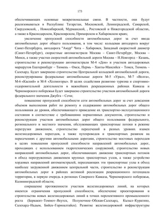 173

обеспечивающих основные межрегиональные связи. В частности, они будут
реализовываться в Республике Татарстан, Московской, Ленинградской, Самарской,
Свердловской, , Новосибирской, Мурманской, , Ростовской и Нижегородской областях,
а также в Краснодарском, Красноярском, Приморском и Хабаровском краях;
      увеличение пропускной способности автомобильных дорог за счет ввода
автомобильных дорог общего пользования, в том числе: кольцевая автодорога вокруг
Санкт-Петербурга, автодорога "Амур" Чита – Хабаровск, Западный скоростной диаметр
(Санкт-Петербург), скоростные автомагистрали Москва – Санкт-Петербург, Москва –
Минск, а также участки скоростной автомобильной дороги Москва – Н.Новгород – Казань,
строительство и реконструкцию автомагистрали М-4 «Дон» и участков автодорожных
маршрутов Екатеринбург – Тюмень – Омск, Пермь – Ханты-Мансийск – Томск, Тюмень –
Салехард. Будет завершено строительство Центральной кольцевой автомобильной дороги,
реконструированы федеральные автомобильные дороги М-5 «Урал», М-7 «Волга»,
М-6 «Каспий» и М-8 «Холмогоры». В целях содействия развитию туризма и спортивно-
оздоровительной деятельности в важнейших рекреационных районах Кавказа и
Черноморского побережья будет завершено строительство участков автомобильной дороги
федерального значения Джубга – Сочи;
      повышение пропускной способности сети автомобильных дорог за счет доведения
объемов выполнения работ по ремонту и содержанию автомобильных дорог общего
пользования до уровня, обеспечивающего приведение их транспортно-эксплуатационного
состояния в соответствие с требованиями нормативных документов, строительство и
реконструкция участков автомобильных дорог общего пользования федерального,
регионального и местного значения, обслуживающих транспортные потоки в режиме
перегрузки движением, строительство пересечений в разных уровнях взамен
железнодорожных переездов, а также путепроводов и транспортных развязок на
пересечениях с другими автомобильными дорогами, строительство мостовых переходов
в целях повышения пропускной способности направлений автомобильных дорог,
проходящих с использованием гидротехнических сооружений, строительство новых
направлений автомобильных дорог, обеспечивающих движение транспортных потоков
в обход перегруженных движением крупных транспортных узлов, а также устройство
хордовых направлений автомагистралей, пересекающих эти транспортные узлы в обход
наиболее загруженной движением центральной части, строительство и реконструкция
автомобильных дорог в районах активной реализации рекреационного потенциала
территории, в первую очередь в регионах Северного Кавказа, Черноморского побережья,
Калининградской области;
      сокращение протяженности участков железнодорожных линий, на которых
имеются ограничения пропускной способности, обеспечение проектирования и
строительства новых железнодорожных линий в точках перспективного промышленного
роста (Беркакит–Томмот–Якутск, Полуночное–Обская-Салехард, Кызыл–Курагино,
Салехард–Надым, Бийск–Горноалтайск). Развитие железнодорожной инфраструктуры
 