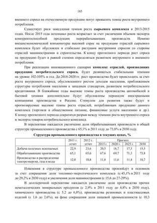 185

внешнего спроса на отечественную продукцию могут превысить темпы роста внутреннего
потребления.
      Существует риск замедления темпов роста сырьевого комплекса в 2013-2015
годах. После 2015 года потенциал роста возрастает за счет увеличения объемов экспорта
конкурентоспособной      продукции     перерабатывающих       производств.     Помимо
внешнеэкономической конъюнктуры высокий спрос на продукцию отраслей сырьевого
комплекса будет обусловлен и стабильно растущим внутренним спросом со стороны
отраслей машиностроения и строительства. К концу прогнозного периода рост спроса
на продукцию будет в равной степени определяться развитием внутреннего и внешнего
потребления.
      При реализации инновационного сценария комплекс отраслей, производящих
продукцию потребительского спроса, будет развиваться стабильными темпами
на уровне 102-105% в год. До 2018-2020 гг. рост производства будет происходить за счет
роста внутреннего спроса, обусловленного ростом доходов населения, приближением
структуры потребления населения к западным стандартам, развитием потребительского
кредитования. В ближайшие годы высокие темпы роста производства автомобилей и
бытовой техники дополнительно будут обусловлены переносом иностранными
компаниями производства в Россию. Стимулом для развития также будут и
прогнозируемые высокие темпы роста отраслей, потребляющих продукцию данного
комплекса (торговля и общественное питание, финансовые услуги населению и др.).
К концу прогнозного периода сократится разрыв между темпами роста внутреннего спроса
и экспорта товаров потребительского комплекса.
      В перспективе ожидается увеличение доли обрабатывающих производств в общей
структуре промышленного производства с 65,1% в 2011 году до 73,8% в 2030 году.
           Структура промышленного производства в текущих ценах, %
                                  2011 г.       2012 г.                 Прогноз
                                   отчет         отчет    2015 г.   2020 г. 2025 г.   2030
 Добыча полезных ископаемых         22,9          23,6     20,5      18,7     17,3    15,5
 Обрабатывающие производства        65,1          65,6     67,6      69,7     71,3    73,8
 Производство и распределение
                                   12,0          10,8      11,8      11,6     11,4    10,7
 электроэнергии, газа и воды

      Изменения в структуре промышленного производства произойдут в основном
за счет сокращения доли топливно-энергетического комплекса (с 45,1% в 2011 году
до 29,2% в 2030 году) и увеличения доли машиностроения (с 15,6 до 27-29%).
      В долгосрочной перспективе ожидается увеличение доли производства прочих
неметаллических минеральных продуктов (с 2,9% в 2011 году до 4,8% в 2030 году),
химического производства (с 5,2 до 6,8%), производства резиновых и пластмассовых
изделий (с 1,6 до 2,6%), на фоне сокращения доли пищевой промышленности (с 10,3
 