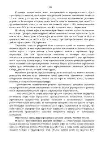 188

      Структура запасов нефти новых месторождений и нераспределенного фонда
характеризуется высокой долей мелких месторождений (величина извлекаемых запасов до
15 млн. тонн), удаленностью инфраструктуры, сложными геологическими условиями
разработки. Только треть всех разведанных запасов являются активными, при этом 67% –
трудноизвлекаемые запасы, в том числе высоковязкие нефти – 13%, малопроницаемые
коллектора – 36%, малые толщины пластов – 4%, подгазовые зоны – 14 процентов.
      По объему добычи нефти в настоящее время Россия занимает одно из лидирующих
мест в мире. При существующем уровне добычи разведанных запасов нефти хватит более
чем на 30 лет. Темпы роста добычи нефти за последние пять лет колебались от 99,4% в
кризисный 2008 год до 102,2% в 2007 и 2010 году, при этом среднегодовой темп роста
добычи нефти составил 101,3 процента.
      Ухудшение качества ресурсной базы становится одной из главных проблем
нефтяной отрасли. В ряде нефтедобывающих регионов наблюдается истощение активных
запасов нефти. В старых районах добычи приросты запасов в перспективе будут
сокращаться. При этом предполагается вовлечение в активную эксплуатацию
значительных остаточных запасов разрабатываемых месторождений за счет применения
новых технологий добычи нефти, а также интенсификация поисково-разведочных работ на
новых площадях в действующих регионах. Основной прирост добычи нефти в прогнозный
период будет обеспечиваться за счет новых нефтедобывающих провинций (Восточная
Сибирь, Дальний Восток, шельф Каспия и другие).
      Основными факторами, определяющими развитие нефтедобычи, являются качество
разведанной сырьевой базы, применение новых технологий, позволяющих увеличить
коэффициент извлечения нефти, уровень цен на нефть на мировых рынках, налоговая
политика, а также развитие инфраструктуры.
       Приоритетными направлениями развития нефтегазового комплекса становятся
стимулирование внедрения перспективных технологий добычи, формирование и развитие
новых крупных центров добычи нефти и сопутствующей инфраструктуры.
      Темпы роста добычи нефти замедлятся при всех вариантах развития. Внутреннее
потребление нефти будет определяться производственными мощностями, темпами и
структурными особенностями развития экономики и интенсивностью внедрения
ресурсосберегающих технологий. За исключением сценария с низкими ценами на нефть
прогнозируется незначительное увеличение доли нефти, поставляемой на экспорт, при
этом более 82% экспортируемой нефти будет направляться в страны дальнего зарубежья.
В перспективе прогнозируется снижение зависимости экспорта от европейского
направления.
      В прогнозный период рассматриваются следующие варианты развития отрасли.
      В рамках инновационного сценария (вариант 2) предполагается наращивание
вклада в совокупные показатели российской добычи нефти со стороны новых провинций,
таких как Восточная Сибирь, Республика Саха (Якутия), а также новых месторождений
Западной Сибири и Красноярского края. Объемы добычи нефти по проектам СРП
 