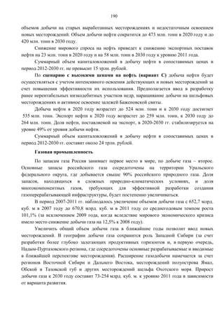 190

объемов добычи на старых выработанных месторождениях и недостаточным освоением
новых месторождений. Объем добычи нефти сократится до 473 млн. тонн в 2020 году и до
420 млн. тонн в 2030 году.
      Снижение мирового спроса на нефть приведет к снижению экспортных поставок
нефти на 23 млн. тонн в 2020 году и на 58 млн. тонн в 2030 году к уровню 2011 года.
      Суммарный объем капиталовложений в добычу нефти в сопоставимых ценах в
период 2012-2030 гг. не превысит 15 трлн. рублей.
      По сценарию с высокими ценами на нефть (вариант С) добыча нефти будет
осуществляться с учетом интенсивного освоения действующих и новых месторождений за
счет повышения эффективности их использования. Предполагается ввод в разработку
ранее нерентабельных низкодебитных участков недр, наращивание добычи на шельфовых
месторождениях и активное освоение залежей Баженовской свиты.
      Добыча нефти в 2020 году возрастет до 524 млн. тонн и к 2030 году достигнет
 535 млн. тонн. Экспорт нефти к 2020 году возрастет до 259 млн. тонн, к 2030 году до
264 млн. тонн. Доля нефти, поставляемой на экспорт, в 2020-2030 гг. стабилизируется на
уровне 49% от уровня добычи нефти.
      Суммарный объем капиталовложений в добычу нефти в сопоставимых ценах в
период 2012-2030 гг. составит около 24 трлн. рублей.
     Газовая промышленность
      По запасам газа Россия занимает первое место в мире, по добыче газа – второе.
Основные запасы российского газа сосредоточены на территории Уральского
федерального округа, где добывается свыше 90% российского природного газа. Доля
запасов, находящихся в сложных природно-климатических условиях, и доля
многокомпонентных газов, требующих для эффективной разработки создания
газоперерабатывающей инфраструктуры, будет постепенно увеличиваться.
      В период 2007-2011 гг. наблюдалось увеличение объемов добычи газа с 652,7 млрд.
куб. м в 2007 году до 670,8 млрд. куб. м в 2011 году со среднегодовым темпом роста
101,1% (за исключением 2009 года, когда вследствие мирового экономического кризиса
имело место снижение добычи газа на 12,5% к 2008 году).
      Увеличить общий объем добычи газа в ближайшие годы позволит ввод новых
месторождений. В географии добычи газа сохранится роль Западной Сибири (за счет
разработки более глубоко залегающих продуктивных горизонтов и, в первую очередь,
Надым-Пуртазовского региона, где сосредоточены основные разрабатываемые и вводимые
в ближайшей перспективе месторождения). Расширение газодобычи намечается за счет
регионов Восточной Сибири и Дальнего Востока, месторождений полуострова Ямал,
Обской и Тазовской губ и других месторождений шельфа Охотского моря. Прирост
добычи газа к 2030 году составит 73-254 млрд. куб. м. к уровню 2011 года в зависимости
от варианта развития.
 