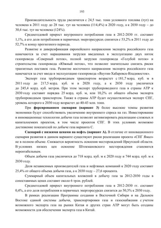 193

      Производительность труда увеличится с 24,5 тыс. тонн условного топлива (тут) на
человека в 2011 году до 28 тыс. тут на человека (114,4%) в 2020 году, а к 2030 году – до
30,4 тыс. тут на человека (124%).
      Среднегодовой прирост внутреннего потребления газа в 2012-2030 гг. составит
1,1%, а его доля потребления в первичных энергоресурсах снизится с 53,2% в 2011 году до
52,7% к концу прогнозного периода.
      Развитие и диверсификация европейского направления экспорта российского газа
намечаются за счет наращивания загрузки введенных в эксплуатацию двух ниток
газопровода «Северный поток», полной загрузки газопровода «Голубой поток» и
строительства газопровода «Южный поток», что позволит значительно снизить риски
транзитных поставок газа. Развитие восточного направления экспорта российского газа
намечается за счет ввода в эксплуатацию газопровода «Якутия-Хабаровск-Владивосток».
      Экспорт газа трубопроводным транспортом возрастет с 181,7 млрд. куб. м в
2011 году до 217,5 млрд. куб. м в 2020 году, а к 2030 году увеличится
до 245,4 млрд. куб. метров. При этом экспорт трубопроводного газа в страны АТР к
2030 году составит порядка 25 млрд. куб. м, или 10,2% от общего объема экспорта
трубопроводным транспортом. Также в страны АТР будет осуществляться экспорт СПГ,
уровень которого к 2030 году возрастет до 40-43 млн. тонн.
      При форсированном сценарии (вариант 3) более высокие темпы развития
экономики будут способствовать увеличению внутреннего спроса на газ. Инвестирование
в инновационные технологии добычи газа позволят активизировать реализацию сложных и
капиталоемких проектов, в том числе проектов СПГ. В этих условиях возможно
достижение показателей по добыче газа варианта С.
      Сценарий с низкими ценами на нефть (вариант А). В отличие от инновационного
сценария развития в данном варианте существуют риски реализации проекта «СПГ Ямал»
не в полном объеме. Снижается вероятность освоения месторождений Иркутской области.
В условиях низких цен освоение Штокмановского месторождения становится
нерентабельным.
      Объем добычи газа увеличится до 718 млрд. куб. м к 2020 году и 744 млрд. куб. м к
2030 году.
      Доля независимых производителей газа и нефтяных компаний к 2020 году составит
25,4% от общего объема добычи газа, а к 2030 году – 27,6 процента.
      Суммарный объем капитальных вложений в добычу газа за 2012-2030 годы в
сопоставимых ценах составит около 6 трлн. рублей.
      Среднегодовой прирост внутреннего потребления газа в 2012-2030 гг. составит
0,4%, а его доля потребления в первичных энергоресурсах снизится до 50,3% к 2030 году.
      В рамках реализации Программы создания в Восточной Сибири и на Дальнем
Востоке единой системы добычи, транспортировки газа и газоснабжения с учетом
возможного экспорта газа на рынки Китая и других стран АТР могут быть созданы
возможности для обеспечения экспорта газа в Китай.
 
