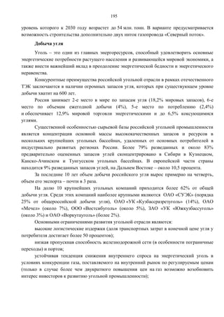 195

уровень которого к 2030 году возрастет до 54 млн. тонн. В варианте предусматривается
возможность строительства дополнительно двух ниток газопровода «Северный поток».
     Добыча угля
      Уголь – это один из главных энергоресурсов, способный удовлетворить основные
энергетические потребности растущего населения и развивающейся мировой экономики, а
также внести важнейший вклад в преодоление энергетической бедности и энергетического
неравенства.
      Конкурентные преимущества российской угольной отрасли в рамках отечественного
ТЭК заключаются в наличии огромных запасов угля, которых при существующем уровне
добычи хватит на 600 лет.
      Россия занимает 2-е место в мире по запасам угля (18,2% мировых запасов), 6-е
место по объемам ежегодной добычи (4%), 5-е место по потреблению (2,4%)
и обеспечивает 12,9% мировой торговли энергетическими и до 6,5% коксующимися
углями.
      Существенной особенностью сырьевой базы российской угольной промышленности
является концентрация основной массы высококачественных запасов и ресурсов в
нескольких крупнейших угольных бассейнах, удаленных от основных потребителей в
индустриально развитых регионах России. Более 79% разведанных и около 83%
предварительно оцененных запасов углей сконцентрировано в Сибири в Кузнецком,
Канско-Ачинском и Тунгусском угольных бассейнах. В европейской части страны
находится 9% разведанных запасов углей, на Дальнем Востоке – около 10,5 процента.
      За последние 10 лет объем добычи российского угля вырос примерно на четверть,
объем его экспорта – почти в 3 раза.
      На долю 10 крупнейших угольных компаний приходится более 62% от общей
добычи угля. Среди этих компаний наиболее крупными являются ОАО «СУЭК» (порядка
25% от общероссийской добычи угля), ОАО «УК «Кузбассразрезуголь» (14%), ОАО
«Мечел» (около 7%), ООО «Востсибуголь» (около 5%), ЗАО «УК «Южкузбассуголь»
(около 3%) и ОАО «Воркутауголь» (более 2%).
      Основными ограничениями развития угольной отрасли являются:
      высокие логистические издержки (доля транспортных затрат в конечной цене угля у
потребителя достигает более 50 процентов);
      низкая пропускная способность железнодорожной сети (в особенности пограничные
переходы) и портов;
      устойчивая тенденция снижения внутреннего спроса на энергетический уголь в
условиях конкуренции газа, поставляемого на внутренний рынок по регулируемым ценам
(только в случае более чем двукратного повышения цен на газ возможно возобновить
интерес инвесторов к развитию угольной промышленности);
 