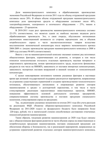 203

       Доля машиностроительного комплекса в обрабатывающих производствах
экономики Российской Федерации по итогам 2011 года по объему отгруженной продукции
составила около 20%. В общем объеме отгруженной продукции машиностроительного
комплекса доля транспортных средств и оборудования составляет около 48%,
электрооборудования, электронного и оптического оборудования – 27%, машин и
оборудования – 25 процентов.
       В 2010-2011 годах рост производства машиностроительного комплекса составил
22-15% соответственно, что является одним из наиболее высоких индексов роста
обрабатывающих производств. Это, в свою очередь, обусловлено интенсивным
увеличением инвестиционной активности со стороны юридических лиц и объемов
потребительского спроса в части высокотехнологичных товаров вследствие
восстановления экономической конъюнктуры после мирового экономического кризиса
2008-2009 гг. (индекс производства продукции машиностроительного комплекса в 2008 и
2009 году составил 98-66% соответственно).
       Вместе с тем на машиностроительный комплекс оказывает влияние ряд негативных
общесистемных факторов, ограничивающих его развитие, к которым в том числе
относятся технологическая отсталость отдельных производств, высокая материало- и
энергоемкость производства, низкая производительность труда, недостаток финансовых
ресурсов (в том числе на НИОКР), зависимость от поставок импортных комплектующих,
зависимость экспортных поставок вооружений и военной техники от геополитической
конъюнктуры.
       С целью нивелирования негативного влияния указанных факторов в настоящее
время при активной государственной поддержке реализуются мероприятия, направленные
на устранение существующих ограничений и создание производственно-технологического
потенциала, обеспечивающего интенсивное и опережающее развитие секторов
машиностроения в средне- и долгосрочной перспективе, в том числе в части
стимулирования реализации перспективных инвестиционных проектов, НИОКР,
повышения      эффективности    основной    деятельности   ключевых      предприятий,
совершенствования системы производства и поставок продукции специального
назначения, стимулирования спроса на продукцию.
       Так, на реализацию указанных механизмов по итогам 2011 года (без учета расходов
на реализацию ФЦП «Развитие оборонно-промышленного комплекса Российской
Федерации на 2011-2020 годы») из федерального бюджета было направлено более
 220 млрд. рублей, что в значительной степени способствовало достижению отмеченных
показателей развития машиностроения.
       Таким образом, тенденции развития машиностроения до 2020 года будут связаны
как с общесистемными факторами развития (в части объемов спроса на инвестиционную и
потребительскую продукцию машиностроения, поставок специальной продукции для
обеспечения обороны и безопасности), так и реализацией мероприятий, направленных на
устранение ограничений развития отдельных секторов машиностроительного комплекса,
 