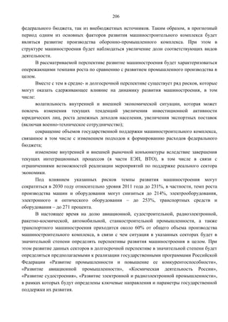 206

федерального бюджета, так из внебюджетных источников. Таким образом, в прогнозный
период одним из основных факторов развития машиностроительного комплекса будет
являться развитие производства оборонно-промышленного комплекса. При этом в
структуре машиностроения будет наблюдаться увеличение доли соответствующих видов
деятельности.
       В рассматриваемой перспективе развитие машиностроения будет характеризоваться
опережающими темпами роста по сравнению с развитием промышленного производства в
целом.
       Вместе с тем в средне- и долгосрочной перспективе существует ряд рисков, которые
могут оказать сдерживающее влияние на динамику развития машиностроения, в том
числе:
       волатильность внутренней и внешней экономической ситуации, которая может
повлечь изменения текущих тенденций увеличения инвестиционной активности
юридических лиц, роста денежных доходов населения, увеличения экспортных поставок
(включая военно-техническое сотрудничество);
       сокращение объемов государственной поддержки машиностроительного комплекса,
связанное в том числе с изменением подходов к формированию расходов федерального
бюджета;
       изменение внутренней и внешней рыночной конъюнктуры вследствие завершения
текущих интеграционных процессов (в части ЕЭП, ВТО), в том числе в связи с
ограничениями возможностей реализации мероприятий по поддержке реального сектора
экономики.
       Под влиянием указанных рисков темпы развития машиностроения могут
сократиться в 2030 году относительно уровня 2011 года до 231%, в частности, темп роста
производства машин и оборудования могут снизиться до 214%, электрооборудования,
электронного и оптического оборудования – до 253%, транспортных средств и
оборудования – до 271 процента.
       В настоящее время на долю авиационной, судостроительной, радиоэлектронной,
ракетно-космической, автомобильной, станкостроительной промышленности, а также
транспортного машиностроения приходится около 60% от общего объема производства
машиностроительного комплекса, в связи с чем ситуация в указанных секторах будет в
значительной степени определять перспективы развития машиностроения в целом. При
этом развитие данных секторов в долгосрочной перспективе в значительной степени будет
определяться предполагаемыми к реализации государственными программами Российской
Федерации «Развитие промышленности и повышение ее конкурентоспособности»,
«Развитие авиационной промышленности», «Космическая деятельность России»,
«Развитие судостроения», «Развитие электронной и радиоэлектронной промышленности»,
в рамках которых будут определены ключевые направления и параметры государственной
поддержки их развития.
 