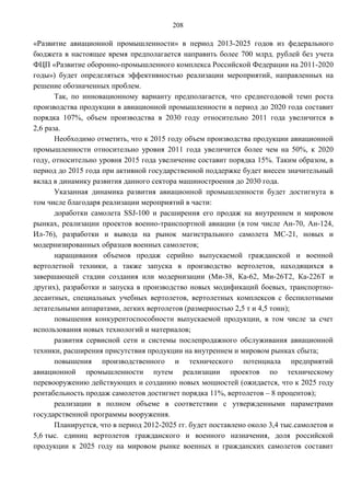 208

«Развитие авиационной промышленности» в период 2013-2025 годов из федерального
бюджета в настоящее время предполагается направить более 700 млрд. рублей без учета
ФЦП «Развитие оборонно-промышленного комплекса Российской Федерации на 2011-2020
годы») будет определяться эффективностью реализации мероприятий, направленных на
решение обозначенных проблем.
       Так, по инновационному варианту предполагается, что среднегодовой темп роста
производства продукции в авиационной промышленности в период до 2020 года составит
порядка 107%, объем производства в 2030 году относительно 2011 года увеличится в
2,6 раза.
       Необходимо отметить, что к 2015 году объем производства продукции авиационной
промышленности относительно уровня 2011 года увеличится более чем на 50%, к 2020
году, относительно уровня 2015 года увеличение составит порядка 15%. Таким образом, в
период до 2015 года при активной государственной поддержке будет внесен значительный
вклад в динамику развития данного сектора машиностроения до 2030 года.
       Указанная динамика развития авиационной промышленности будет достигнута в
том числе благодаря реализации мероприятий в части:
       доработки самолета SSJ-100 и расширения его продаж на внутреннем и мировом
рынках, реализации проектов военно-транспортной авиации (в том числе Ан-70, Ан-124,
Ил-76), разработки и вывода на рынок магистрального самолета МС-21, новых и
модернизированных образцов военных самолетов;
       наращивания объемов продаж серийно выпускаемой гражданской и военной
вертолетной техники, а также запуска в производство вертолетов, находящихся в
завершающей стадии создания или модернизации (Ми-38, Ка-62, Ми-26Т2, Ка-226Т и
других), разработки и запуска в производство новых модификаций боевых, транспортно-
десантных, специальных учебных вертолетов, вертолетных комплексов с беспилотными
летательными аппаратами, легких вертолетов (размерностью 2,5 т и 4,5 тонн);
       повышения конкурентоспособности выпускаемой продукции, в том числе за счет
использования новых технологий и материалов;
       развития сервисной сети и системы послепродажного обслуживания авиационной
техники, расширения присутствия продукции на внутреннем и мировом рынках сбыта;
       повышения производственного и технического потенциала предприятий
авиационной промышленности путем реализации проектов по техническому
перевооружению действующих и созданию новых мощностей (ожидается, что к 2025 году
рентабельность продаж самолетов достигнет порядка 11%, вертолетов – 8 процентов);
       реализации в полном объеме в соответствии с утвержденными параметрами
государственной программы вооружения.
       Планируется, что в период 2012-2025 гг. будет поставлено около 3,4 тыс.самолетов и
5,6 тыс. единиц вертолетов гражданского и военного назначения, доля российской
продукции к 2025 году на мировом рынке военных и гражданских самолетов составит
 