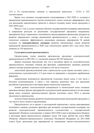 209

11% и 3% соответственно, военных и гражданских вертолетов – 16,5% и 12%
соответственно.
      Кроме того, активное государственное стимулирование в 2011-2020 гг. создания в
авиационной промышленности научно-технического задела позволит сформировать базу
для реализации перспективных проектов в области создания новых видов продукции в
2021-2030 годах.
      Вместе с тем, в случае снижения объемов государственной поддержки авиастроения
и сокращения расходов на реализацию государственной программы вооружения,
предприятия будут ограничены в возможности аккумулирования финансовых ресурсов на
развитие гражданского сектора авиационной промышленности, в связи с чем будет
отмечаться снижение эффективности реализации указанных мероприятий. В данной
ситуации по консервативному сценарию развития обозначенные темпы развития
авиационной промышленности в 2030 году относительно уровня 2011 года могут быть
снижены до 156 процентов.
     Судостроительная промышленность
      Среднегодовые темпы развития производства продукции судостроительной
промышленности в 2007-2011 гг. составляли порядка 102-103 процентов.
      Данная тенденция обусловлена тем, что в настоящее время на судостроительную
промышленность оказывает влияние ряд факторов, сдерживающих динамику развития
данного сектора машиностроения, к которым в том числе относятся:
      длительный производственный цикл строительства судов (сроки поставки судов у
отечественных судостроителей в 2-3 раза выше по сравнению с ведущими зарубежными
фирмами);
      ограниченные возможности производства отдельных вид