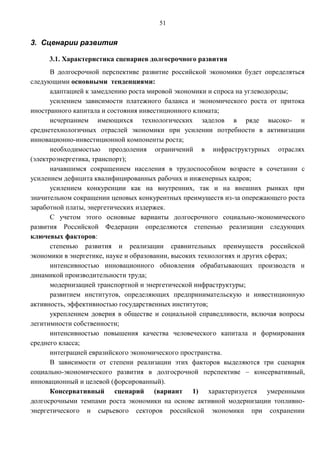 51


3. Сценарии развития

     3.1. Характеристика сценариев долгосрочного развития
      В долгосрочной перспективе развитие российской экономики будет определяться
следующими основными тенденциями:
      адаптацией к замедлению роста мировой экономики и спроса на углеводороды;
      усилением зависимости платежного баланса и экономического роста от притока
иностранного капитала и состояния инвестиционного климата;
      исчерпанием имеющихся технологических заделов в ряде высоко- и
среднетехнологичных отраслей экономики при усилении потребности в активизации
инновационно-инвестиционной компоненты роста;
      необходимостью преодоления ограничений в инфраструктурных отраслях
(электроэнергетика, транспорт);
      начавшимся сокращением населения в трудоспособном возрасте в сочетании с
усилением дефицита квалифицированных рабочих и инженерных кадров;
      усилением конкуренции как на внутренних, так и на внешних рынках при
значительном сокращении ценовых конкурентных преимуществ из-за опережающего роста
заработной платы, энергетических издержек.
      С учетом этого основные варианты долгосрочного социально-экономического
развития Российской Федерации определяются степенью реализации следующих
ключевых факторов:
      степенью развития и реализации сравнительных преимуществ российской
экономики в энергетике, науке и образовании, высоких технологиях и других сферах;
      интенсивностью инновационного обновления обрабатывающих производств и
динамикой производительности труда;
      модернизацией транспортной и энергетической инфраструктуры;
      развитием институтов, определяющих предпринимательскую и инвестиционную
активность, эффективностью государственных институтов;
      укреплением доверия в обществе и социальной справедливости, включая вопросы
легитимности собственности;
      интенсивностью повышения качества человеческого капитала и формирования
среднего класса;
      интеграцией евразийского экономического пространства.
      В зависимости от степени реализации этих факторов выделяются три сценария
социально-экономического развития в долгосрочной перспективе – консервативный,
инновационный и целевой (форсированный).
      Консервативный сценарий (вариант 1) характеризуется умеренными
долгосрочными темпами роста экономики на основе активной модернизации топливно-
энергетического и сырьевого секторов российской экономики при сохранении
 
