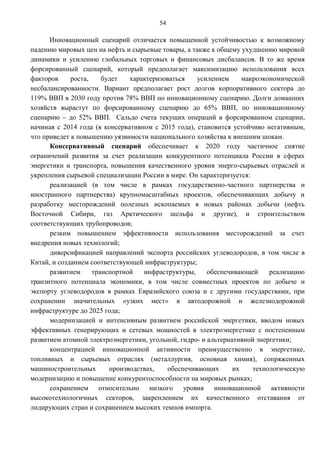 54

      Инновационный сценарий отличается повышенной устойчивостью к возможному
падению мировых цен на нефть и сырьевые товары, а также к общему ухудшению мировой
динамики и усилению глобальных торговых и финансовых дисбалансов. В то же время
форсированный сценарий, который предполагает максимизацию использования всех
факторов     роста,    будет   характеризоваться    усилением      макроэкономической
несбалансированности. Вариант предполагает рост долгов корпоративного сектора до
119% ВВП в 2030 году против 78% ВВП по инновационному сценарию. Долги домашних
хозяйств вырастут по форсированному сценарию до 65% ВВП, по инновационному
сценарию – до 52% ВВП. Сальдо счета текущих операций в форсированном сценарии,
начиная с 2014 года (в консервативном с 2015 года), становится устойчиво негативным,
что приведет к повышению уязвимости национального хозяйства к внешним шокам.
      Консервативный сценарий обеспечивает к 2020 году частичное снятие
ограничений развития за счет реализации конкурентного потенциала России в сферах
энергетики и транспорта, повышения качественного уровня энерго-сырьевых отраслей и
укрепления сырьевой специализации России в мире. Он характеризуется:
      реализацией (в том числе в рамках государственно-частного партнерства и
иностранного партнерства) крупномасштабных проектов, обеспечивающих добычу и
разработку месторождений полезных ископаемых в новых районах добычи (нефть
Восточной Сибири, газ Арктического шельфа и другие), и строительством
соответствующих трубопроводов;
      резким повышением эффективности использования месторождений за счет
внедрения новых технологий;
      диверсификацией направлений экспорта российских углеводородов, в том числе в
Китай, и созданием соответствующей инфраструктуры;
      развитием     транспортной   инфраструктуры,      обеспечивающей     реализацию
транзитного потенциала экономики, в том числе совместных проектов по добыче и
экспорту углеводородов в рамках Евразийского союза и с другими государствами, при
сохранении значительных «узких мест» в автодорожной и железнодорожной
инфраструктуре до 2025 года;
      модернизацией и интенсивным развитием российской энергетики, вводом новых
эффективных генерирующих и сетевых мощностей в электроэнергетике с постепенным
развитием атомной электроэнергетики, угольной, гидро- и альтернативной энергетики;
      концентрацией инновационной активности преимущественно в энергетике,
топливных и сырьевых отраслях (металлургия, основная химия), сопряженных
машиностроительных       производствах,   обеспечивающих        их    технологическую
модернизацию и повышение конкурентоспособности на мировых рынках;
      сохранением относительно низкого уровня инновационной активности
высокотехнологичных секторов, закреплением их качественного отставания от
лидирующих стран и сохранением высоких темпов импорта.
 