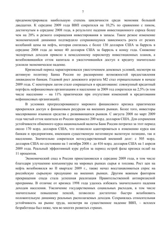 7

продемонстрировала наибольшую степень цикличности среди экономик большой
двадцатки. К середине 2009 года ВВП сократился на 10,2% по сравнению с пиком,
достигнутым в середине 2008 года, в результате падения инвестиционного спроса более
чем на 20% и резкого сокращения инвестирования в запасы. Такое резкое изменение
экономической динамики подтвердило сохраняющуюся зависимость роста от резких
колебаний цены на нефть, которая снизилась с более 130 долларов США за баррель в
середине 2008 года до менее 40 долларов США за баррель к концу года. Снижение
экспортных доходов привело к немедленному пересмотру инвестиционных планов, а
возобновившийся отток капитала и ужесточившийся доступ к кредиту значительно
усилили экономическое падение.
      Кризисный период характеризовался ужесточением денежных условий, несмотря на
активную политику Банка России по расширению возможностей предоставления
ликвидности банкам. Годовой рост денежного агрегата М2 стал отрицательным в начале
2009 года. С некоторым лагом стало сокращаться и кредитование: совокупный кредитный
портфель нефинансовым организациям и населению за 2009 год сократился на 2,5% (в том
числе населению – на 11% практически при отсутствии изменений в кредитовании
нефинансовых организаций).
      В условиях прогрессировавшего мирового финансового кризиса практически
прекратился доступ к финансовым ресурсам на внешних рынках. Более того, инвесторы
массированно изымали средства с развивающихся рынков. С августа 2008 по март 2009
года чистый отток капитала из России превысил 200 млрд. долларов США. Для сохранения
устойчивости обменного курса национальной валюты Банк России потратил за этот период
около 170 млрд. долларов США, что позволило адаптироваться к изменению курса как
банкам и предприятиям, имеющим существенную негативную валютную позицию, так и
населению. Значительно сократился негосударственный внешний долг: с 505 млрд.
долларов США по состоянию на 1 октября 2008 г. до 416 млрд. долларов США на 1 апреля
2009 года. Реальный эффективный курс рубля за период острой фазы кризиса ослаб на
11 процентов.
      Экономический спад в России приостановился к середине 2009 года, в том числе
благодаря улучшению конъюнктуры на мировых рынках сырья и топлива. Рост цен на
нефть возобновился во II квартале 2009 г., также начал восстанавливаться спрос на
российскую сырьевую продукцию на внешних рынках. Другим важным фактором
прекращения спада стала успешная реализация Правительственной антикризисной
программы. В отличие от кризиса 1998 года удалось избежать значительного падения
доходов населения. Увеличение государственных социальных расходов, в том числе
значительное повышение пенсий, позволило достаточно быстро возобновить
положительную динамику реальных располагаемых доходов. Сохранялась относительная
устойчивость на рынке труда, несмотря на существенное падение ВВП, – всплеск
безработицы был ниже, чем во многих развитых странах.
 