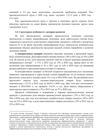 71

компаний в 2-5 раз ниже аналогичных показателей зарубежных компаний. Рост
производительности труда к 2020 году может составить 1,3-1,5 раза, к 2030 году –
2-2,1 раза.
       Рост производительности труда в торговле и некоторых других отраслях будет
обеспечен переходом на новые формы производства (интернет-торговля, другие виды
электронных услуг).

       3.3. Структурные особенности сценариев развития
       Во всех рассмотренных сценариях предполагается изменение структуры
производства в сторону диверсификации экономики. Доля нефтегазового сектора будет
сокращаться в результате существенных ограничений, связанных с добычей и экспортным
спросом. В то же время масштабы диверсификации будут определяться возможностями
наращивания объемов производства продукции высокой степени переработки и развития
экономики знаний.
       В консервативном сценарии изменения структуры экономики в прогнозный период
будут незначительными. Доля нефтегазового сектора снизится с 20% в 2012 году до 16% в 2030
году. Во многом за счет этого несколько увеличит свой вес в объеме экономики производство
инновационного сектора9 – с 11% в 2012 году до 15% в 2030 году, прежде всего за счет
увеличения доли машиностроения (с 3% в 2011 году до 3,4% в 2030 году) где ожидаемый
среднегодовой рост в прогнозный период составит 5,2 процента.
       В консервативном сценарии за Россией сохранится традиционная роль поставщика
первичных энергоресурсов и сырья низкой степени переработки, что не позволит поднять
физические темпы роста экспорта выше 3% в год в 2016-2030 годах. На протяжении всего
прогнозного периода доля топливно-энергетических товаров будет снижаться
незначительно с 67,1% в 2012 году до 46,9% в 2030 году. При этом рост нетопливного
экспорта в 2016-2030 гг. не превысит 5-6,5% в год. Доля машин, оборудования и
транспортных средств вырастет с 5% в 2012 году до 7% к 2030 году.
       Процессы глобализации и встраивания в мировые производственные цепочки
приводят к увеличению доли импорта промежуточной продукции с 33% в 2012 году до
36% в 2030 году, при этом доля ввозимых потребительских товаров снизится с 43% в 2012
году до 31% в 2030 году, а доля инвестиционных товаров увеличится с 25% в 2012 году до
33% в 2030 году.


9
  В состав сектора экономики знаний и высоких технологий или собственно инновационного сектора (хотя
инновационность свойственна всем сферам экономики) в расчетах включаются сферы науки, связи и информатизации,
образования и здравоохранения, формирующие человеческий капитал, и машиностроение. Эта условная группировка
не в полной мере охватывает весь высокотехнологичный сектор, так как не включает несколько
высокотехнологичных видов деятельности (например, производство фармацевтических препаратов). С другой
стороны, она включает в себя среднетехнологические не наукоемкие виды деятельности машиностроения, начального
и среднего образования и общей медицинской помощи. Грань между высокими и средними видами технологий,
высокой и низкой наукоемкостью относительна, поэтому в анализе используется упрощенная группировка, не
дифференцирующая разные виды экономики знаний и технологий.
 