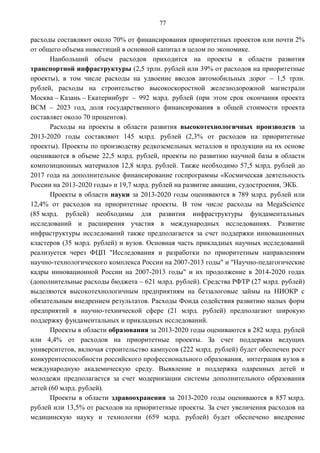 77

расходы составляют около 70% от финансирования приоритетных проектов или почти 2%
от общего объема инвестиций в основной капитал в целом по экономике.
      Наибольший объем расходов приходится на проекты в области развития
транспортной инфраструктуры (2,5 трлн. рублей или 39% от расходов на приоритетные
проекты), в том числе расходы на удвоение вводов автомобильных дорог – 1,5 трлн.
рублей, расходы на строительство высокоскоростной железнодорожной магистрали
Москва – Казань – Екатеринбург – 992 млрд. рублей (при этом срок окончания проекта
ВСМ – 2023 год, доля государственного финансирования в общей стоимости проекта
составляет около 70 процентов).
      Расходы на проекты в области развития высокотехнологичных производств за
2013-2020 годы составляют 145 млрд. рублей (2,3% от расходов на приоритетные
проекты). Проекты по производству редкоземельных металлов и продукции на их основе
оцениваются в объеме 22,5 млрд. рублей, проекты по развитию научной базы в области
композиционных материалов 12,8 млрд. рублей. Также необходимо 57,5 млрд. рублей до
2017 года на дополнительное финансирование госпрограммы «Космическая деятельность
России на 2013-2020 годы» и 19,7 млрд. рублей на развитие авиации, судостроения, ЭКБ.
      Проекты в области науки за 2013-2020 годы оцениваются в 789 млрд. рублей или
12,4% от расходов на приоритетные проекты. В том числе расходы на MegaScience
(85 млрд. рублей) необходимы для развития инфраструктуры фундаментальных
исследований и расширения участия в международных исследованиях. Развитие
инфраструктуры исследований также предполагается за счет поддержки инновационных
кластеров (35 млрд. рублей) и вузов. Основная часть прикладных научных исследований
реализуется через ФЦП "Исследования и разработки по приоритетным направлениям
научно-технологического комплекса России на 2007-2013 годы" и "Научно-педагогические
кадры инновационной России на 2007-2013 годы" и их продолжение в 2014-2020 годах
(дополнительные расходы бюджета – 621 млрд. рублей). Средства РФТР (27 млрд. рублей)
выделяются высокотехнологичным предприятиям на беззалоговые займы на НИОКР с
обязательным внедрением результатов. Расходы Фонда содействия развитию малых форм
предприятий в научно-технической сфере (21 млрд. рублей) предполагают широкую
поддержку фундаментальных и прикладных исследований.
      Проекты в области образования за 2013-2020 годы оцениваются в 282 млрд. рублей
или 4,4% от расходов на приоритетные проекты. За счет поддержки ведущих
университетов, включая строительство кампусов (222 млрд. рублей) будет обеспечен рост
конкурентоспособности российского профессионального образования, интеграция вузов в
международную академическую среду. Выявление и поддержка одаренных детей и
молодежи предполагается за счет модернизации системы дополнительного образования
детей (60 млрд. рублей).
      Проекты в области здравоохранения за 2013-2020 годы оцениваются в 857 млрд.
рублей или 13,5% от расходов на приоритетные проекты. За счет увеличения расходов на
медицинскую науку и технологии (659 млрд. рублей) будет обеспечено внедрение
 
