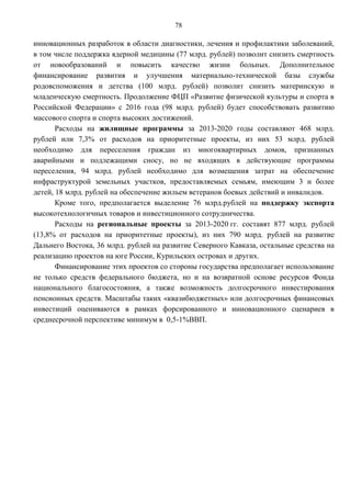 78

инновационных разработок в области диагностики, лечения и профилактики заболеваний,
в том числе поддержка ядерной медицины (77 млрд. рублей) позволит снизить смертность
от новообразований и повысить качество жизни больных. Дополнительное
финансирование развития и улучшения материально-технической базы службы
родовспоможения и детства (100 млрд. рублей) позволит снизить материнскую и
младенческую смертность. Продолжение ФЦП «Развитие физической культуры и спорта в
Российской Федерации» с 2016 года (98 млрд. рублей) будет способствовать развитию
массового спорта и спорта высоких достижений.
       Расходы на жилищные программы за 2013-2020 годы составляют 468 млрд.
рублей или 7,3% от расходов на приоритетные проекты, из них 53 млрд. рублей
необходимо для переселения граждан из многоквартирных домов, признанных
аварийными и подлежащими сносу, но не входящих в действующие программы
переселения, 94 млрд. рублей необходимо для возмещения затрат на обеспечение
инфраструктурой земельных участков, предоставляемых семьям, имеющим 3 и более
детей, 18 млрд. рублей на обеспечение жильем ветеранов боевых действий и инвалидов.
       Кроме того, предполагается выделение 76 млрд.рублей на поддержку экспорта
высокотехнологичных товаров и инвестиционного сотрудничества.
       Расходы на региональные проекты за 2013-2020 гг. составят 877 млрд. рублей
(13,8% от расходов на приоритетные проекты), из них 790 млрд. рублей на развитие
Дальнего Востока, 36 млрд. рублей на развитие Северного Кавказа, остальные средства на
реализацию проектов на юге России, Курильских островах и других.
       Финансирование этих проектов со стороны государства предполагает использование
не только средств федерального бюджета, но и на возвратной основе ресурсов Фонда
национального благосостояния, а также возможность долгосрочного инвестирования
пенсионных средств. Масштабы таких «квазибюджетных» или долгосрочных финансовых
инвестиций оцениваются в рамках форсированного и инновационного сценариев в
среднесрочной перспективе минимум в 0,5-1%ВВП.
 