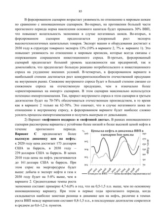 85

      В форсированном сценарии возрастает уязвимость по отношению к мировым шокам
по сравнению с инновационным сценарием. Во-первых, на протяжении большей части
прогнозного периода норма накопления основного капитала будет превышать 30% ВВП,
что повышает волатильность экономики в случае негативных шоков. Во-вторых, в
форсированном        сценарии      предполагается     ускоренный      рост     экспорта
высокотехнологичных капитальных товаров. Экспорт машин и оборудования достигает к
2030 году в структуре товарного экспорта 13% (10% в варианте 2, 7% в варианте 1). Это
повышает уязвимость по отношению к мировым кризисам, которые всегда связаны с
опережающим сокращением инвестиционного спроса. В-третьих, форсированный
сценарий предполагает больший уровень задолженности как предприятий, так и
домохозяйств, что предполагает большую реакцию потребительского и инвестиционного
спроса на ухудшение внешних условий. В-четвертых, в форсированном варианте в
наибольшей степени достигается рост конкурентоспособности отечественной продукции
на внутреннем рынке. Снижение внутреннего спроса будет в большей степени связано со
снижением спроса на отечественную продукцию, чем в изначально более
«ориентированных на импорт» сценариях. В этом сценарии максимально используется
потенциал импортозамещения. Так, прирост внутреннего спроса в этом сценарии в третьем
десятилетии будет на 70-78% обеспечиваться отечественным производством, в то время
как в варианте 2 только на 62-70%. Это означает, что в случае негативного шока по
отношению к внутреннему спросу, в форсированном варианте будет наиболее сложно
усилить процессы импортозамещения и получить выигрыш от девальвации.
      2) Вариант «нефтяного подарка» и «нефтяной диеты». В рамках инновационного
сценария рассмотрены варианты с устойчиво более низкой и более высокой ценой нефти в
течение       прогнозного        периода.
Вариант     С      предполагает     более
высокую динамику цен на нефть:
к 2020 году цена достигает 173 долларов
США за баррель, в 2030 году –
239 долларов США за баррель. В ценах
2010 года цены на нефть увеличиваются
до 161 доллара США за баррель. При
этом спрос на энергоресурсы будет
выше: добыча и экспорт нефти и газа к
2030 году будет на 5-8% выше, чем в
варианте 2. Среднегодовые темпы роста
экономики составят примерно 4,7-6,0% в год, что на 0,5-1,5 п.п. выше, чем по основному
инновационному варианту. При этом в первые годы прогнозного периода, когда
складывается наиболее заметная разница в динамике цен на нефть, различие в темпах
роста ВВП между вариантами составит 0,8-1,5 п.п., в последующее десятилетие сократится
в среднем до 0,6-1,2 п. пунктов.
 