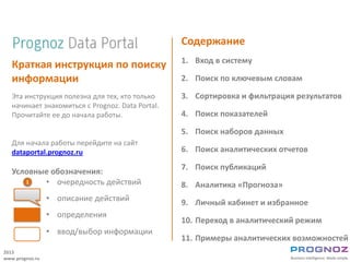 Содержание
                                                  1. Вход в систему
   Краткая инструкция по поиску
   информации                                     2. Поиск по ключевым словам

   Эта инструкция полезна для тех, кто только     3. Сортировка и фильтрация результатов
   начинает знакомиться с Prognoz. Data Portal.
   Прочитайте ее до начала работы.                4. Поиск показателей

                                                  5. Поиск наборов данных
   Для начала работы перейдите на сайт
   dataportal.prognoz.ru                          6. Поиск аналитических отчетов

                                                  7. Поиск публикаций
   Условные обозначения:
      1   • очередность действий                  8. Аналитика «Прогноза»
                 • описание действий              9. Личный кабинет и избранное
                 • определения
                                                  10. Переход в аналитический режим
                 • ввод/выбор информации
                                                  11. Примеры аналитических возможностей
2013
www.prognoz.ru
 