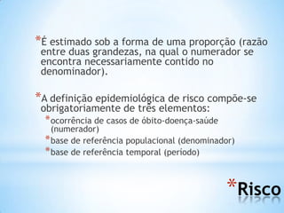 *Risco
*É estimado sob a forma de uma proporção (razão
entre duas grandezas, na qual o numerador se
encontra necessariamente contido no
denominador).
*A definição epidemiológica de risco compõe-se
obrigatoriamente de três elementos:
*ocorrência de casos de óbito-doença-saúde
(numerador)
*base de referência populacional (denominador)
*base de referência temporal (período)
 
