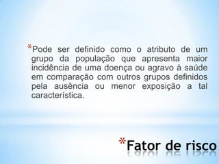 *Fator de risco
*Pode ser definido como o atributo de um
grupo da população que apresenta maior
incidência de uma doença ou agravo à saúde
em comparação com outros grupos definidos
pela ausência ou menor exposição a tal
característica.
 