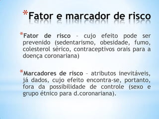 *Fator e marcador de risco
*Fator de risco – cujo efeito pode ser
prevenido (sedentarismo, obesidade, fumo,
colesterol sérico, contraceptivos orais para a
doença coronariana)
*Marcadores de risco – atributos inevitáveis,
já dados, cujo efeito encontra-se, portanto,
fora da possibilidade de controle (sexo e
grupo étnico para d.coronariana).
 