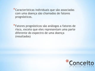 *
*Características individuais que são associadas
com uma doença são chamados de fatores
prognósticos.
*Fatores prognósticos são análogos a fatores de
risco, exceto que eles representam uma parte
diferente do expectro de uma doença
(resultados)
 