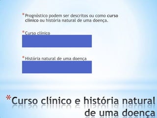 *
*Prognóstico podem ser descritos ou como curso
clínico ou história natural de uma doença.
*Curso clínico
*é a doença com a intervenção
*História natural de uma doença
*é a doença sem a intervenção
 