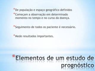 *
*De população e espaço geográfico definidos
*Começam a observação em determinado
momento no tempo e no curso da doença.
*Seguimento de todos os paciente é necessário.
*Mede resultados importantes.
 
