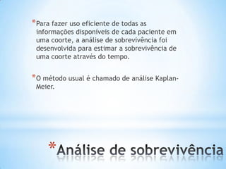 *
*Para fazer uso eficiente de todas as
informações disponíveis de cada paciente em
uma coorte, a análise de sobrevivência foi
desenvolvida para estimar a sobrevivência de
uma coorte através do tempo.
*O método usual é chamado de análise Kaplan-
Meier.
 