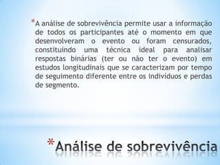 *
*A análise de sobrevivência permite usar a informação
de todos os participantes até o momento em que
desenvolveram o evento ou foram censurados,
constituindo uma técnica ideal para analisar
respostas binárias (ter ou não ter o evento) em
estudos longitudinais que se caracterizam por tempo
de seguimento diferente entre os indivíduos e perdas
de segmento.
 