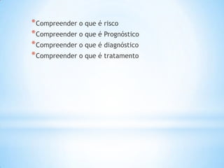 *Compreender o que é risco
*Compreender o que é Prognóstico
*Compreender o que é diagnóstico
*Compreender o que é tratamento
 