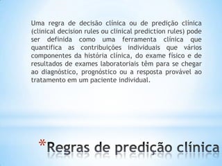 *
Uma regra de decisão clínica ou de predição clínica
(clinical decision rules ou clinical prediction rules) pode
ser definida como uma ferramenta clínica que
quantifica as contribuições individuais que vários
componentes da história clínica, do exame físico e de
resultados de exames laboratoriais têm para se chegar
ao diagnóstico, prognóstico ou a resposta provável ao
tratamento em um paciente individual.
 