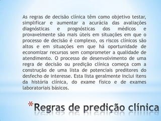 *
As regras de decisão clínica têm como objetivo testar,
simplificar e aumentar a acurácia das avaliações
diagnósticas e prognósticas dos médicos e
provavelmente são mais úteis em situações em que o
processo de decisão é complexo, os riscos clínicos são
altos e em situações em que há oportunidade de
economizar recursos sem comprometer a qualidade de
atendimento. O processo de desenvolvimento de uma
regra de decisão ou predição clínica começa com a
construção de uma lista de potenciais preditores do
desfecho de interesse. Esta lista geralmente inclui itens
da história clínica, do exame físico e de exames
laboratoriais básicos.
 