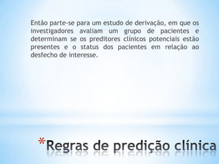 *
Então parte-se para um estudo de derivação, em que os
investigadores avaliam um grupo de pacientes e
determinam se os preditores clínicos potenciais estão
presentes e o status dos pacientes em relação ao
desfecho de interesse.
 