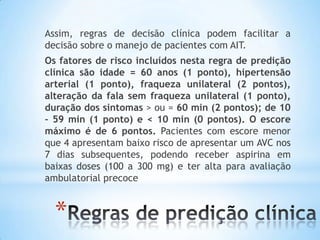 *
Assim, regras de decisão clínica podem facilitar a
decisão sobre o manejo de pacientes com AIT.
Os fatores de risco incluídos nesta regra de predição
clínica são idade = 60 anos (1 ponto), hipertensão
arterial (1 ponto), fraqueza unilateral (2 pontos),
alteração da fala sem fraqueza unilateral (1 ponto),
duração dos sintomas > ou = 60 min (2 pontos); de 10
– 59 min (1 ponto) e < 10 min (0 pontos). O escore
máximo é de 6 pontos. Pacientes com escore menor
que 4 apresentam baixo risco de apresentar um AVC nos
7 dias subsequentes, podendo receber aspirina em
baixas doses (100 a 300 mg) e ter alta para avaliação
ambulatorial precoce
 