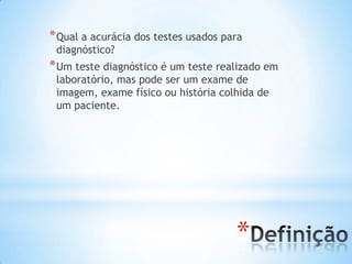 *
*Qual a acurácia dos testes usados para
diagnóstico?
*Um teste diagnóstico é um teste realizado em
laboratório, mas pode ser um exame de
imagem, exame físico ou história colhida de
um paciente.
 