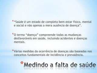 *
*“Saúde é um estado de completo bem-estar físico, mental
e social e não apenas a mera ausência de doença”.
*O termo “doença” compreende todas as mudanças
desfavoráveis em saúde, incluindo acidentes e doenças
mentais.
*Várias medidas da ocorrência de doenças são baseadas nos
conceitos fundamentais de incidência e prevalência.
 