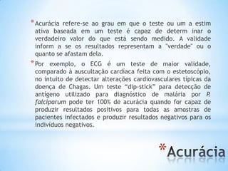 *
*Acurácia refere-se ao grau em que o teste ou um a estim
ativa baseada em um teste é capaz de determ inar o
verdadeiro valor do que está sendo medido. A validade
inform a se os resultados representam a "verdade" ou o
quanto se afastam dela.
*Por exemplo, o ECG é um teste de maior validade,
comparado à auscultação cardíaca feita com o estetoscópio,
no intuito de detectar alterações cardiovasculares típicas da
doença de Chagas. Um teste “dip-stick” para detecção de
antígeno utilizado para diagnóstico de malária por P.
falciparum pode ter 100% de acurácia quando for capaz de
produzir resultados positivos para todas as amostras de
pacientes infectados e produzir resultados negativos para os
indivíduos negativos.
 
