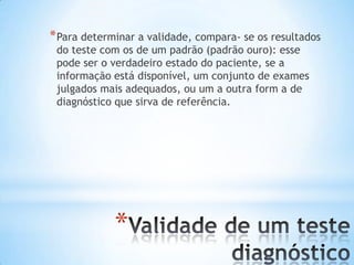 *
*Para determinar a validade, compara- se os resultados
do teste com os de um padrão (padrão ouro): esse
pode ser o verdadeiro estado do paciente, se a
informação está disponível, um conjunto de exames
julgados mais adequados, ou um a outra form a de
diagnóstico que sirva de referência.
 