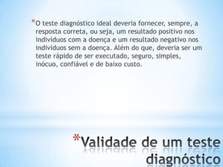 *
*O teste diagnóstico ideal deveria fornecer, sempre, a
resposta correta, ou seja, um resultado positivo nos
indivíduos com a doença e um resultado negativo nos
indivíduos sem a doença. Além do que, deveria ser um
teste rápido de ser executado, seguro, simples,
inócuo, confiável e de baixo custo.
 