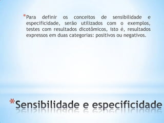 *
*Para definir os conceitos de sensibilidade e
especificidade, serão utilizados com o exemplos,
testes com resultados dicotômicos, isto é, resultados
expressos em duas categorias: positivos ou negativos.
 