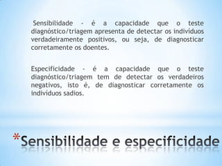 *
Sensibilidade - é a capacidade que o teste
diagnóstico/triagem apresenta de detectar os indivíduos
verdadeiramente positivos, ou seja, de diagnosticar
corretamente os doentes.
Especificidade - é a capacidade que o teste
diagnóstico/triagem tem de detectar os verdadeiros
negativos, isto é, de diagnosticar corretamente os
indivíduos sadios.
 