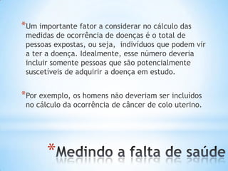 *
*Um importante fator a considerar no cálculo das
medidas de ocorrência de doenças é o total de
pessoas expostas, ou seja, indivíduos que podem vir
a ter a doença. Idealmente, esse número deveria
incluir somente pessoas que são potencialmente
suscetíveis de adquirir a doença em estudo.
*Por exemplo, os homens não deveriam ser incluídos
no cálculo da ocorrência de câncer de colo uterino.
 