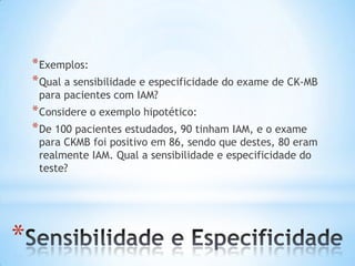 *
*Exemplos:
*Qual a sensibilidade e especificidade do exame de CK-MB
para pacientes com IAM?
*Considere o exemplo hipotético:
*De 100 pacientes estudados, 90 tinham IAM, e o exame
para CKMB foi positivo em 86, sendo que destes, 80 eram
realmente IAM. Qual a sensibilidade e especificidade do
teste?
 