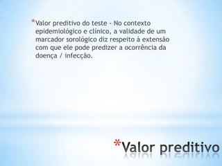 *
*Valor preditivo do teste - No contexto
epidemiológico e clínico, a validade de um
marcador sorológico diz respeito à extensão
com que ele pode predizer a ocorrência da
doença / infecção.
 