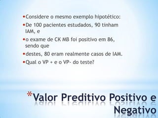 *Valor Preditivo Positivo e
Negativo
•Considere o mesmo exemplo hipotético:
•De 100 pacientes estudados, 90 tinham
IAM, e
•o exame de CK MB foi positivo em 86,
sendo que
•destes, 80 eram realmente casos de IAM.
•Qual o VP + e o VP- do teste?
 