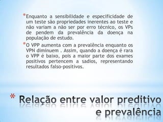 *
*Enquanto a sensibilidade e especificidade de
um teste são propriedades inerentes ao teste e
não variam a não ser por erro técnico, os VPs
de pendem da prevalência da doença na
população de estudo.
*O VPP aumenta com a prevalência enquanto os
VPN diminuem . Assim, quando a doença é rara
o VPP é baixo, pois a maior parte dos exames
positivos pertencem a sadios, representando
resultados falso-positivos.
 