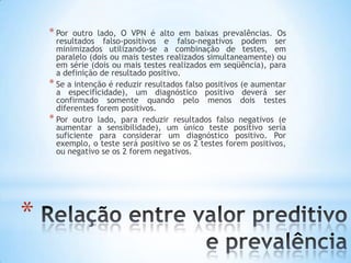 *
* Por outro lado, O VPN é alto em baixas prevalências. Os
resultados falso-positivos e falso-negativos podem ser
minimizados utilizando-se a combinação de testes, em
paralelo (dois ou mais testes realizados simultaneamente) ou
em série (dois ou mais testes realizados em seqüência), para
a definição de resultado positivo.
* Se a intenção é reduzir resultados falso positivos (e aumentar
a especificidade), um diagnóstico positivo deverá ser
confirmado somente quando pelo menos dois testes
diferentes forem positivos.
* Por outro lado, para reduzir resultados falso negativos (e
aumentar a sensibilidade), um único teste positivo seria
suficiente para considerar um diagnóstico positivo. Por
exemplo, o teste será positivo se os 2 testes forem positivos,
ou negativo se os 2 forem negativos.
 