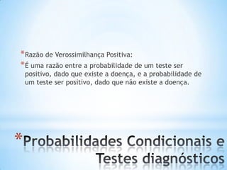 *
*Razão de Verossimilhança Positiva:
*É uma razão entre a probabilidade de um teste ser
positivo, dado que existe a doença, e a probabilidade de
um teste ser positivo, dado que não existe a doença.
 