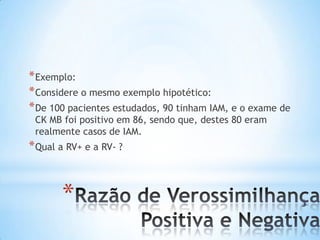 *
*Exemplo:
*Considere o mesmo exemplo hipotético:
*De 100 pacientes estudados, 90 tinham IAM, e o exame de
CK MB foi positivo em 86, sendo que, destes 80 eram
realmente casos de IAM.
*Qual a RV+ e a RV- ?
 