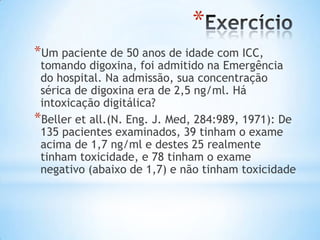 *
*Um paciente de 50 anos de idade com ICC,
tomando digoxina, foi admitido na Emergência
do hospital. Na admissão, sua concentração
sérica de digoxina era de 2,5 ng/ml. Há
intoxicação digitálica?
*Beller et all.(N. Eng. J. Med, 284:989, 1971): De
135 pacientes examinados, 39 tinham o exame
acima de 1,7 ng/ml e destes 25 realmente
tinham toxicidade, e 78 tinham o exame
negativo (abaixo de 1,7) e não tinham toxicidade
 