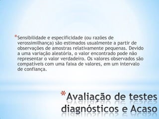 *
*Sensibilidade e especificidade (ou razões de
verossimilhança) são estimados usualmente a partir de
observações de amostras relativamente pequenas. Devido
a uma variação aleatória, o valor encontrado pode não
representar o valor verdadeiro. Os valores observados são
compatíveis com uma faixa de valores, em um intervalo
de confiança.
 