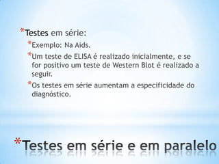*
*Testes em série:
*Exemplo: Na Aids.
*Um teste de ELISA é realizado inicialmente, e se
for positivo um teste de Western Blot é realizado a
seguir.
*Os testes em série aumentam a especificidade do
diagnóstico.
 